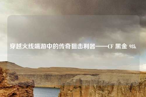 穿越火线端游中的传奇狙击利器——CF 黑金 98k