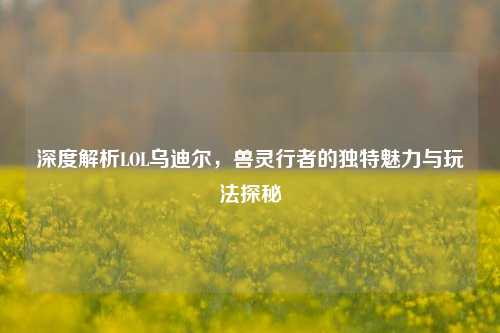 深度解析LOL乌迪尔，兽灵行者的独特魅力与玩法探秘