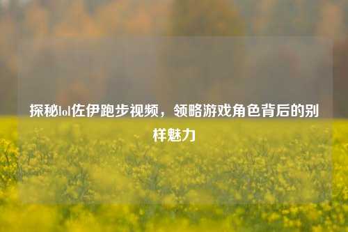 探秘lol佐伊跑步视频，领略游戏角色背后的别样魅力