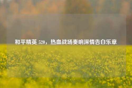 和平精英 520,热血战场奏响深情告白乐章