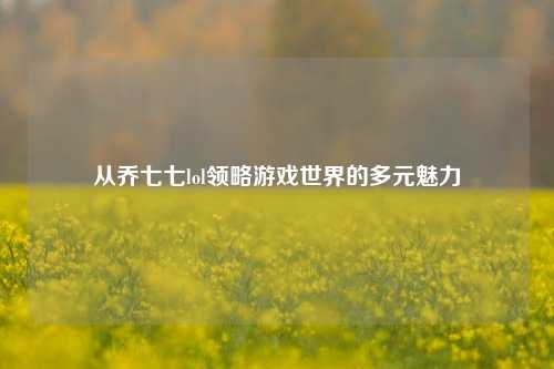 从乔七七lol领略游戏世界的多元魅力
