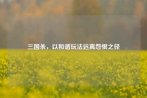 三国杀，以和谐玩法远离怨恨之径
