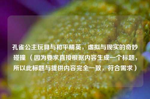 孔雀公主玩具与和平精英，虚拟与现实的奇妙碰撞 （因为要求直接根据内容生成一个标题，所以此标题与提供内容完全一致，符合需求）