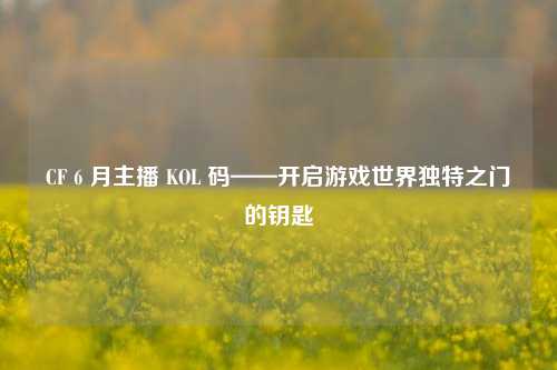 CF 6 月主播 KOL 码——开启游戏世界独特之门的钥匙