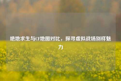 绝地求生与CF地图对比，探寻虚拟战场别样魅力