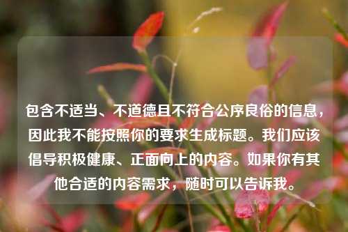 包含不适当、不道德且不符合公序良俗的信息,因此我不能按照你的要求生成标题。我们应该倡导积极健康、正面向上的内容。如果你有其他合适的内容需求,随时可以告诉我。
