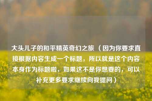 大头儿子的和平精英奇幻之旅 （因为你要求直接根据内容生成一个标题，所以就是这个内容本身作为标题啦，如果这不是你想要的，可以补充更多要求继续向我提问）