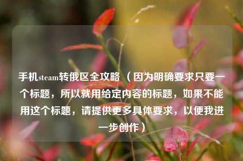 手机steam转俄区全攻略 （因为明确要求只要一个标题，所以就用给定内容的标题，如果不能用这个标题，请提供更多具体要求，以便我进一步创作）
