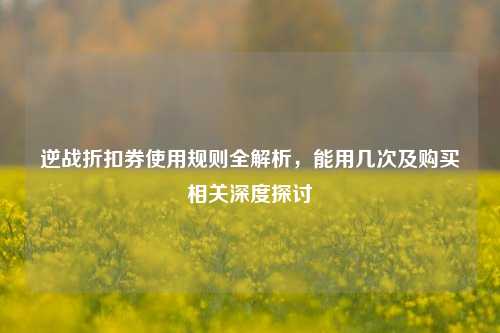 逆战折扣券使用规则全解析，能用几次及购买相关深度探讨