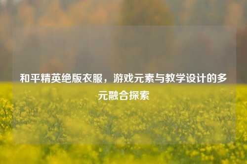 和平精英绝版衣服，游戏元素与教学设计的多元融合探索