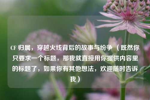 CF 归属，穿越火线背后的故事与纷争 （既然你只要求一个标题，那我就直接用你提供内容里的标题了，如果你有其他想法，欢迎随时告诉我）