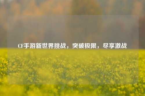 CF手游新世界挑战，突破极限，尽享激战