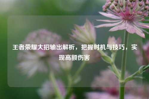 王者荣耀大招输出解析，把握时机与技巧，实现高额伤害
