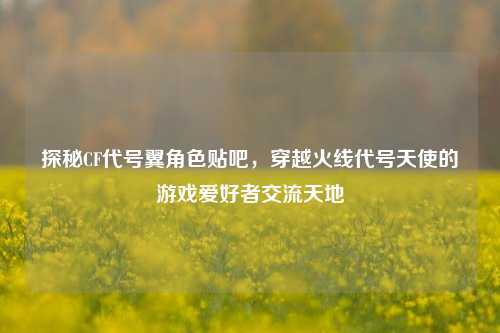 探秘CF代号翼角色贴吧，穿越火线代号天使的游戏爱好者交流天地