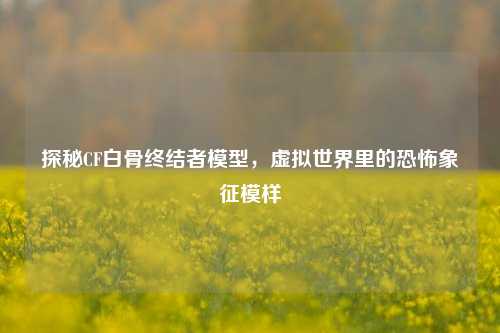 探秘CF白骨终结者模型，虚拟世界里的恐怖象征模样