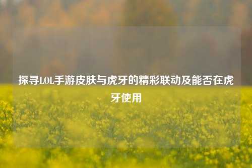 探寻LOL手游皮肤与虎牙的精彩联动及能否在虎牙使用