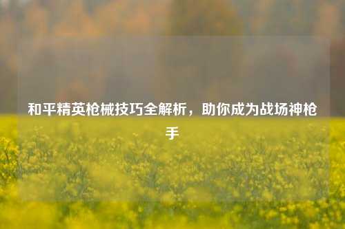 和平精英枪械技巧全解析，助你成为战场神 *** 
