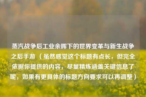 蒸汽战争后工业余晖下的世界变革与新生战争之后手游 （虽然感觉这个标题有点长，但完全依据你提供的内容，尽量精炼涵盖关键信息了呢，如果有更具体的标题方向要求可以再调整）