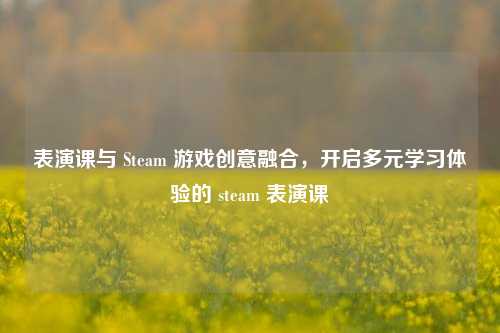 表演课与 Steam 游戏创意融合，开启多元学习体验的 steam 表演课