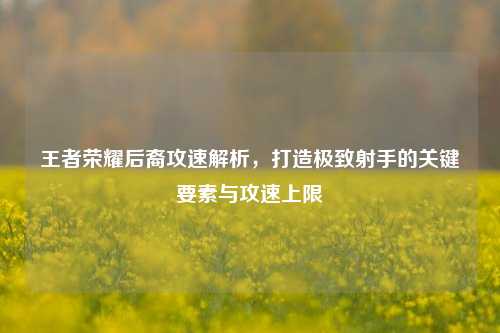 王者荣耀后裔攻速解析，打造极致射手的关键要素与攻速上限