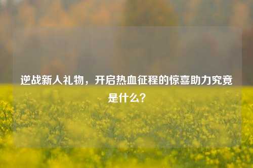 逆战新人礼物，开启热血征程的惊喜助力究竟是什么？