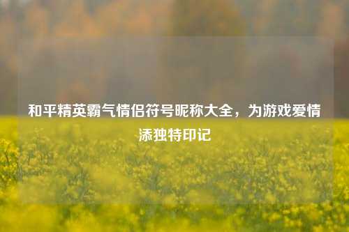 和平精英霸气情侣符号昵称大全，为游戏爱情添独特印记