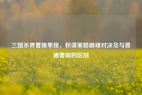 三国杀界曹操单挑,权谋策略巅峰对决及与普通曹操的区别