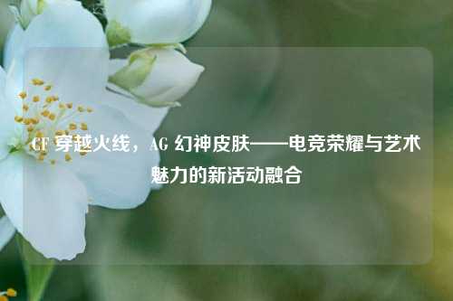 CF 穿越火线,AG 幻神皮肤——电竞荣耀与艺术魅力的新活动融合