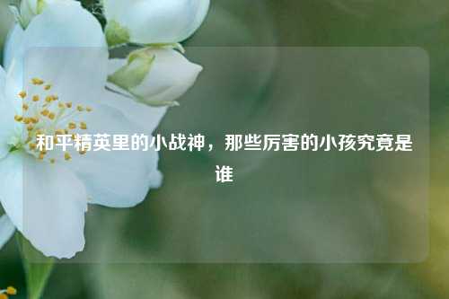 和平精英里的小战神,那些厉害的小孩究竟是谁
