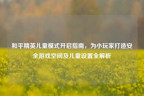 和平精英儿童模式开启指南,为小玩家打造安全游戏空间及儿童设置全解析