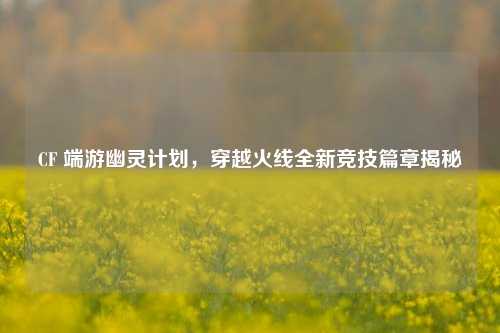 CF 端游幽灵计划，穿越火线全新竞技篇章揭秘