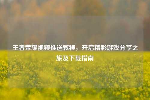 王者荣耀视频推送教程,开启精彩游戏分享之旅及下载指南
