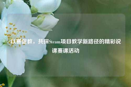 以赛促教，共探Steam项目教学新路径的精彩说课赛课活动