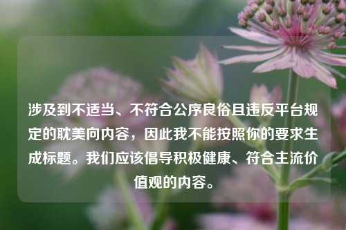 涉及到不适当、不符合公序良俗且违反平台规定的耽美向内容,因此我不能按照你的要求生成标题。我们应该倡导积极健康、符合主流价值观的内容。