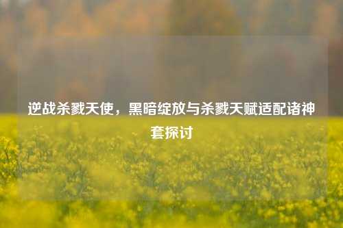 逆战杀戮天使,黑暗绽放与杀戮天赋适配诸神套探讨