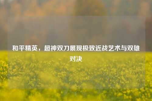 和平精英，超神双刀展现极致近战艺术与双雄对决