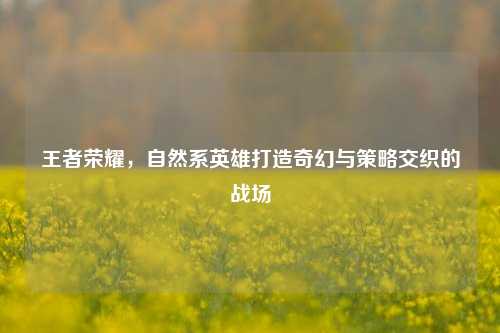 王者荣耀,自然系英雄打造奇幻与策略交织的战场