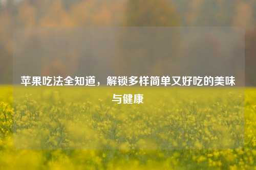 苹果吃法全知道，解锁多样简单又好吃的美味与健康