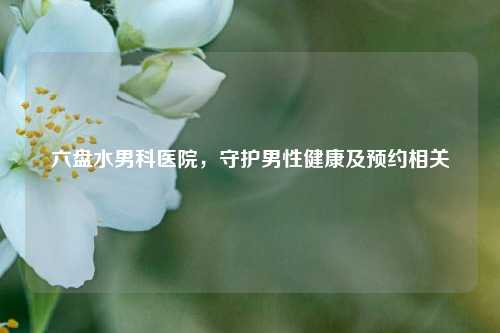 六盘水男科医院，守护男性健康及预约相关