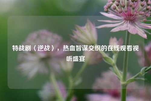特战剧〈逆战〉，热血智谋交织的在线观看视听盛宴