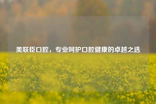 美联臣口腔，专业呵护口腔健康的卓越之选