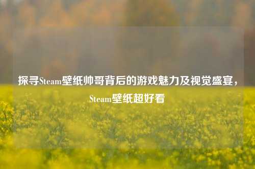 探寻Steam壁纸帅哥背后的游戏魅力及视觉盛宴，Steam壁纸超好看