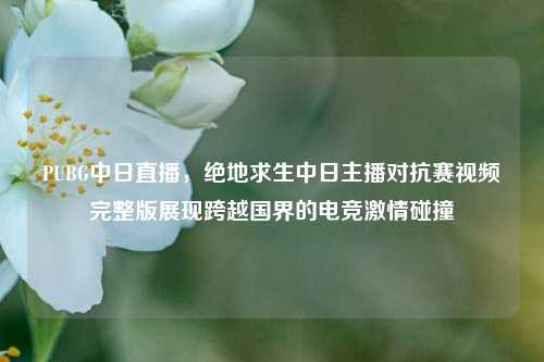 PUBG中日直播，绝地求生中日主播对抗赛视频完整版展现跨越国界的电竞激情碰撞