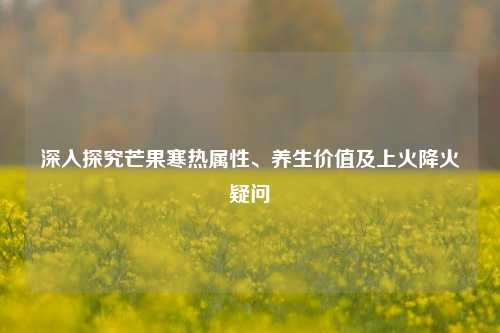 深入探究芒果寒热属性、养生价值及上火降火疑问