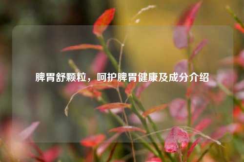 脾胃舒颗粒，呵护脾胃健康及成分介绍