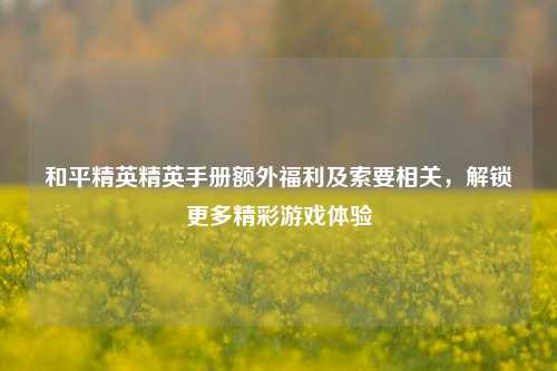 和平精英精英手册额外福利及索要相关,解锁更多精彩游戏体验