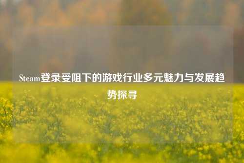 Steam登录受阻下的游戏行业多元魅力与发展趋势探寻