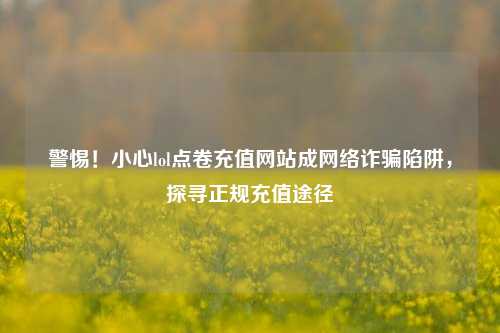 警惕！小心lol点卷充值网站成网络诈骗陷阱，探寻正规充值途径