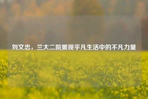 刘文忠,兰大二院展现平凡生活中的不凡力量