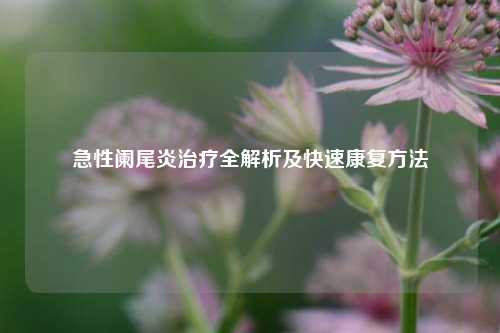 急性阑尾炎治疗全解析及快速康复方法